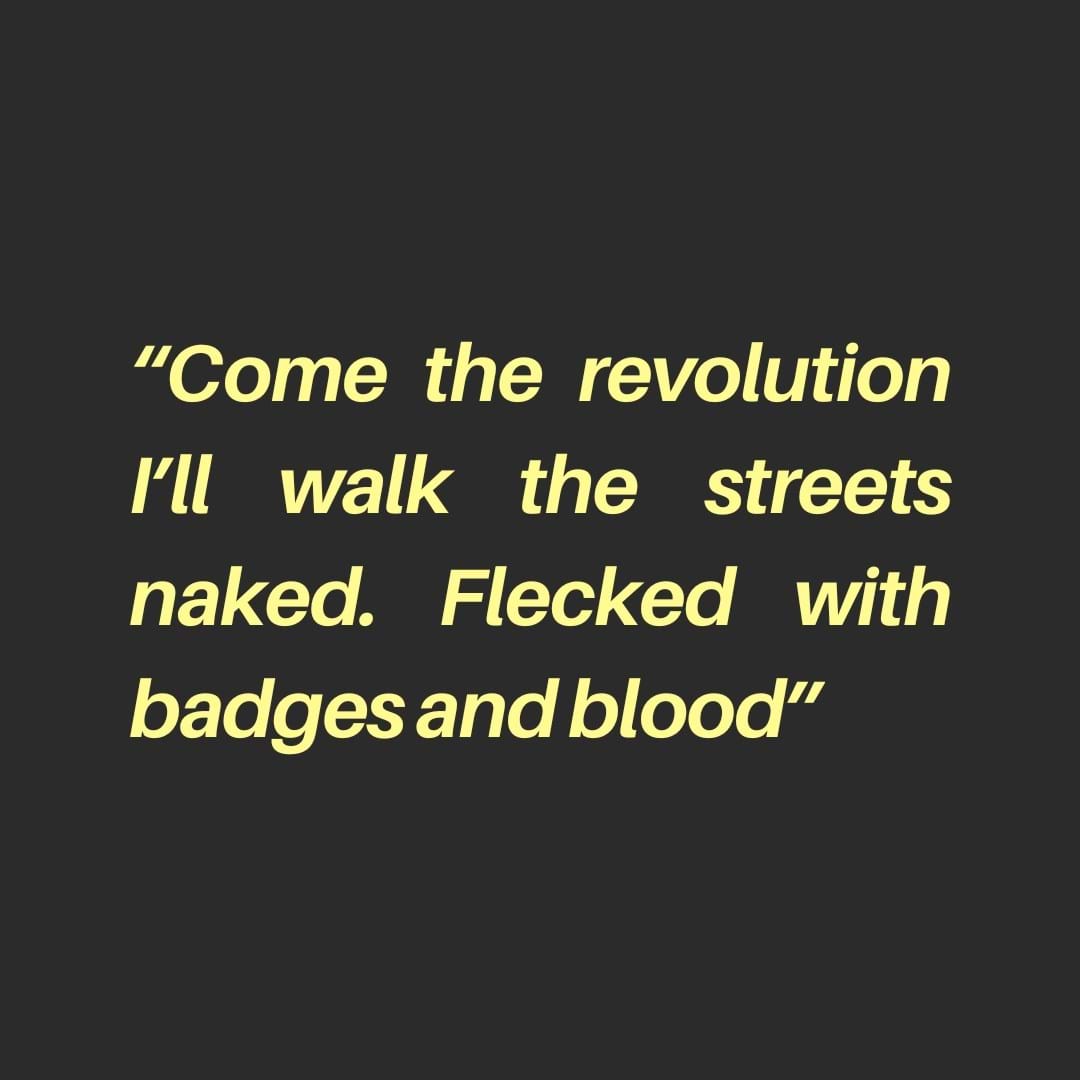 A graphic with a dark grey background and in pale yellow type, “Come the revolution I’ll walk the streets naked. Flecked with badges and blood”